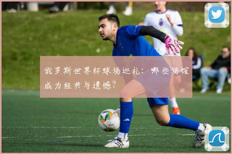 俄罗斯世界杯球场巡礼：哪些场馆成为经典与遗憾？