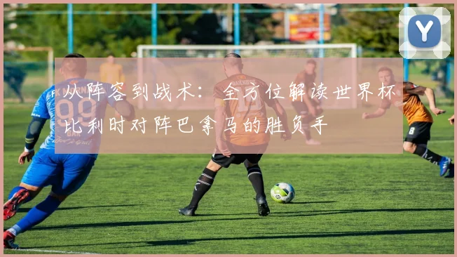 从阵容到战术：全方位解读世界杯比利时对阵巴拿马的胜负手