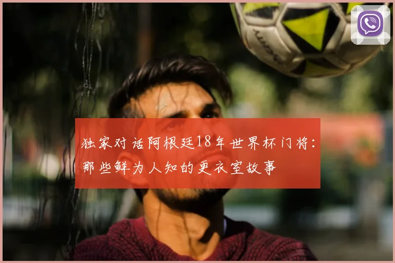 独家对话阿根廷18年世界杯门将：那些鲜为人知的更衣室故事