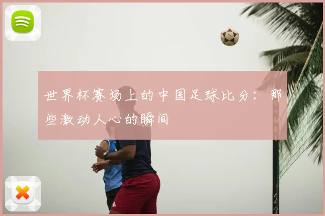 世界杯赛场上的中国足球比分：那些激动人心的瞬间