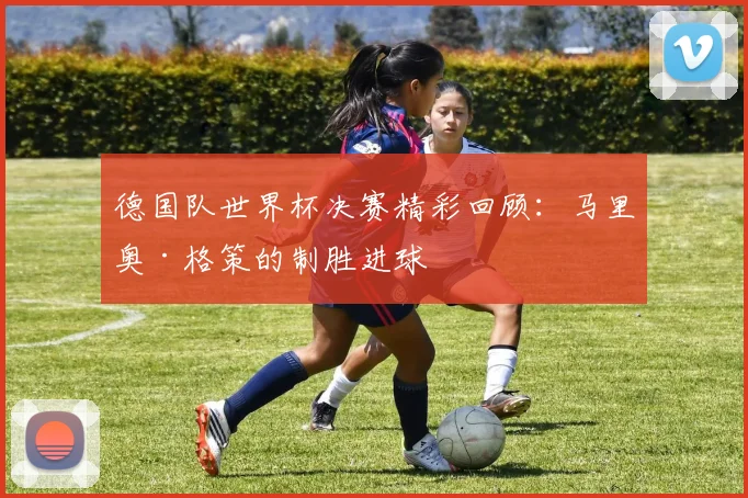 德国队世界杯决赛精彩回顾：马里奥·格策的制胜进球