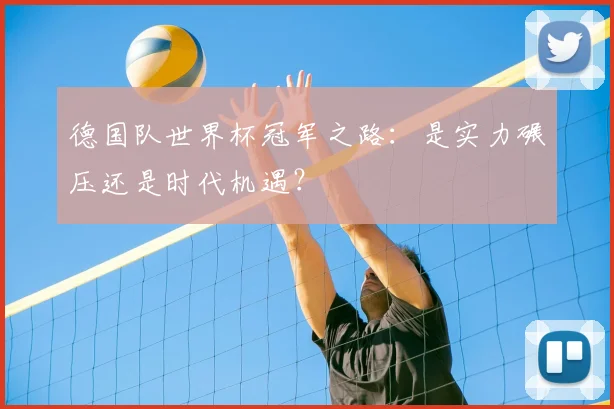 德国队世界杯冠军之路：是实力碾压还是时代机遇？