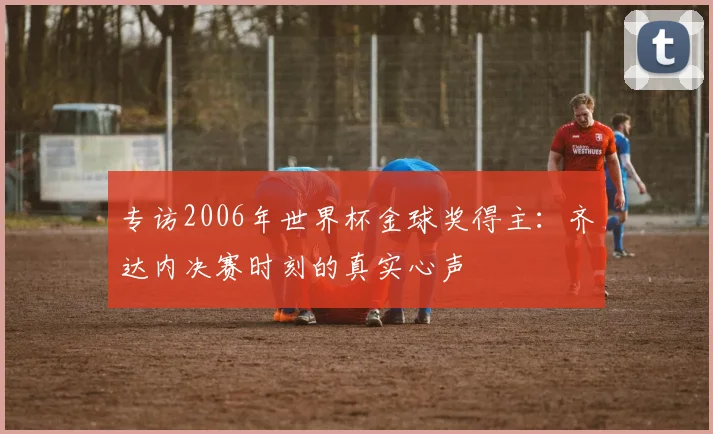 专访2006年世界杯金球奖得主：齐达内决赛时刻的真实心声
