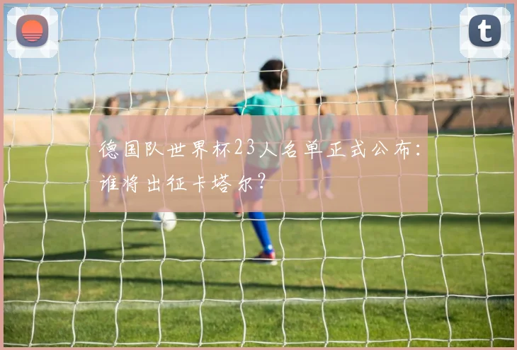 德国队世界杯23人名单正式公布：谁将出征卡塔尔？